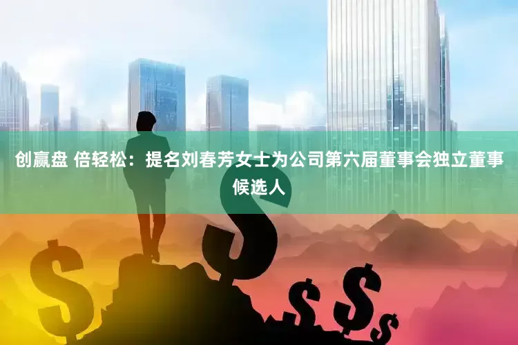 创赢盘 倍轻松：提名刘春芳女士为公司第六届董事会独立董事候选人