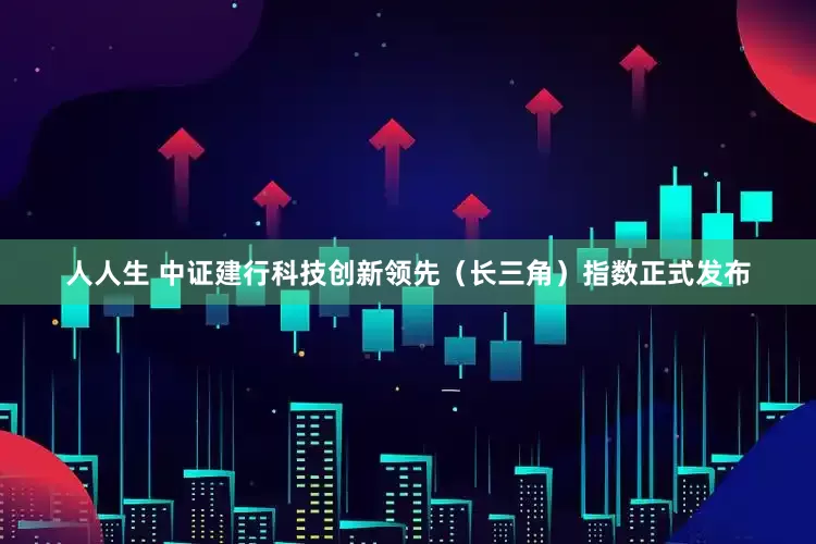 人人生 中证建行科技创新领先（长三角）指数正式发布
