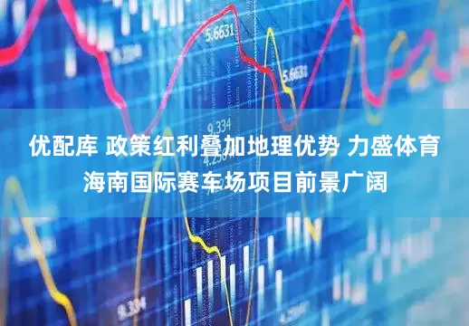 优配库 政策红利叠加地理优势 力盛体育海南国际赛车场项目前景广阔