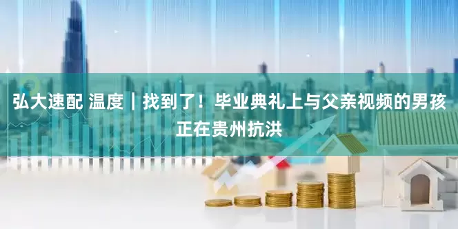 弘大速配 温度｜找到了！毕业典礼上与父亲视频的男孩正在贵州抗洪