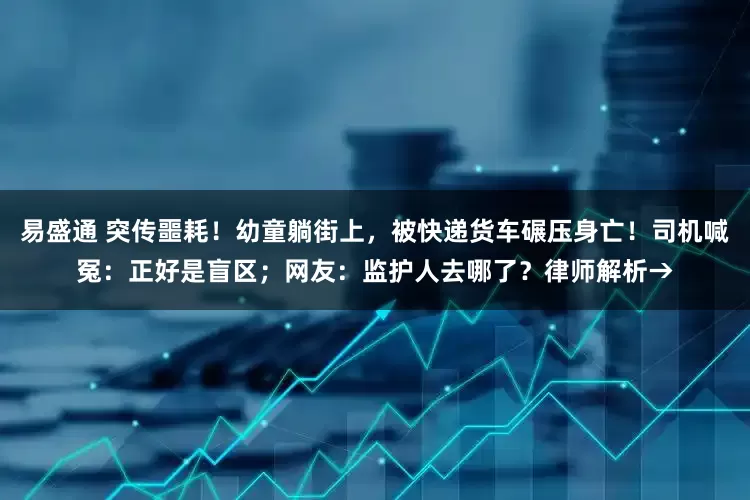 易盛通 突传噩耗！幼童躺街上，被快递货车碾压身亡！司机喊冤：正好是盲区；网友：监护人去哪了？律师解析→