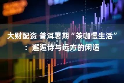 大财配资 普洱暑期“茶咖慢生活”：邂逅诗与远方的闲适