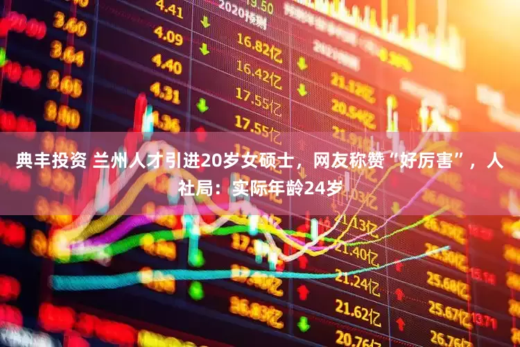 典丰投资 兰州人才引进20岁女硕士，网友称赞“好厉害”，人社局：实际年龄24岁