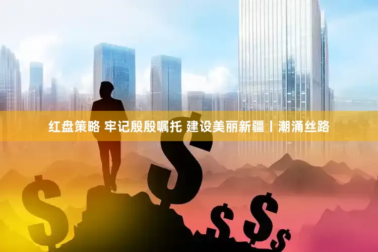 红盘策略 牢记殷殷嘱托 建设美丽新疆丨潮涌丝路