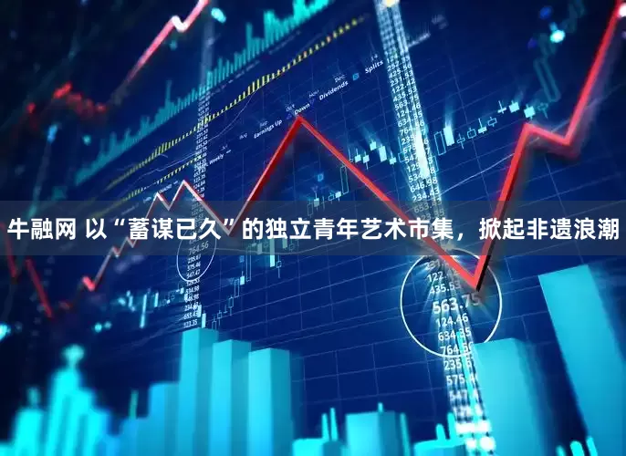牛融网 以“蓄谋已久”的独立青年艺术市集，掀起非遗浪潮