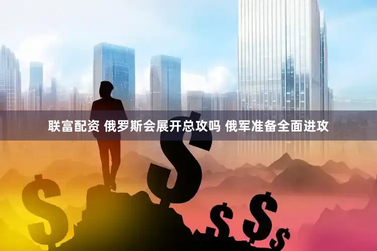 联富配资 俄罗斯会展开总攻吗 俄军准备全面进攻