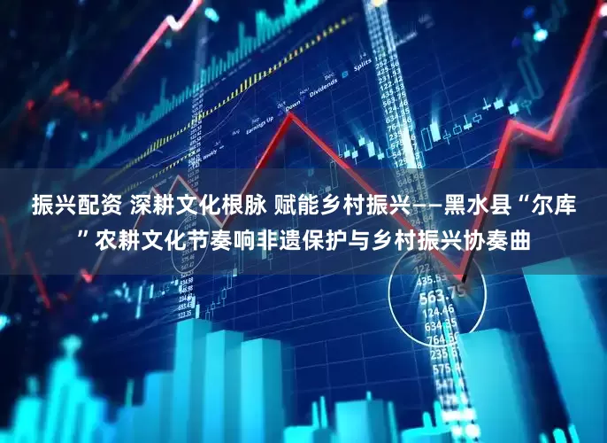 振兴配资 深耕文化根脉 赋能乡村振兴——黑水县“尔库”农耕文化节奏响非遗保护与乡村振兴协奏曲
