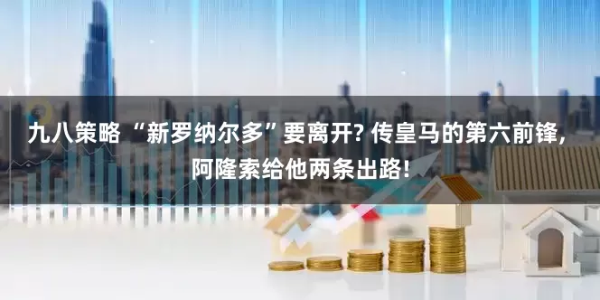 九八策略 “新罗纳尔多”要离开? 传皇马的第六前锋, 阿隆索给他两条出路!