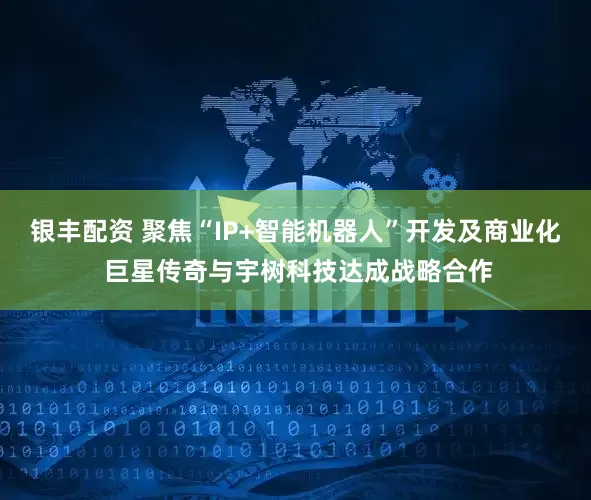 银丰配资 聚焦“IP+智能机器人”开发及商业化 巨星传奇与宇树科技达成战略合作