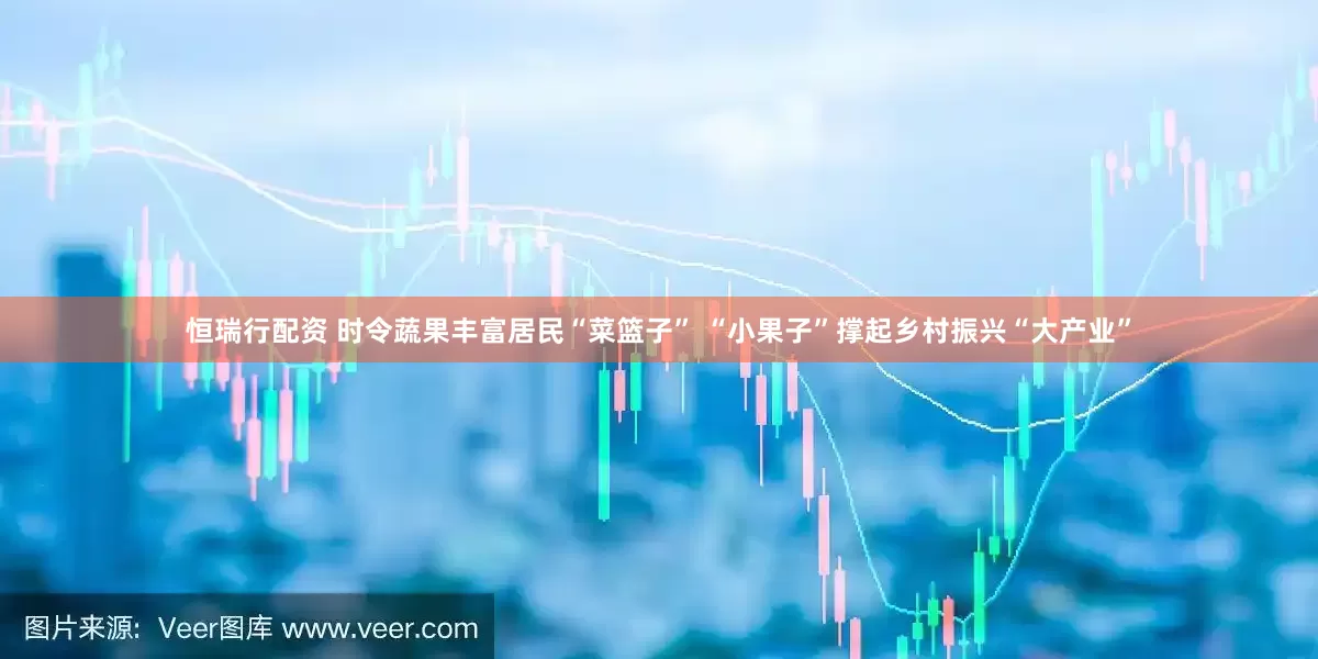 恒瑞行配资 时令蔬果丰富居民“菜篮子” “小果子”撑起乡村振兴“大产业”