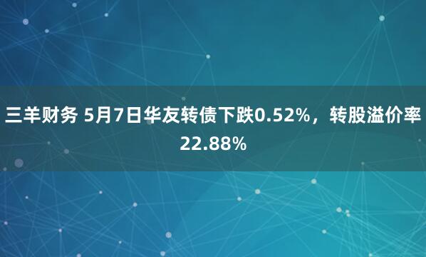 三羊财务 5月7日华友转债下跌0.52%，转股溢价率22.88%