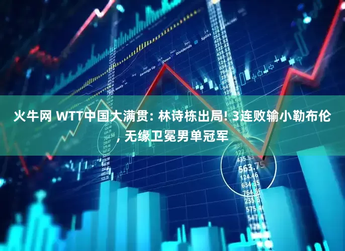 火牛网 WTT中国大满贯: 林诗栋出局! 3连败输小勒布伦, 无缘卫冕男单冠军