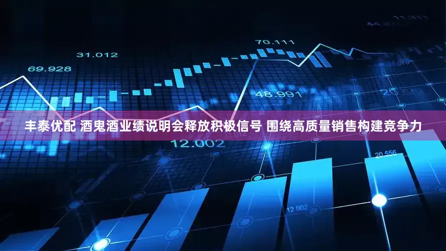 丰泰优配 酒鬼酒业绩说明会释放积极信号 围绕高质量销售构建竞争力