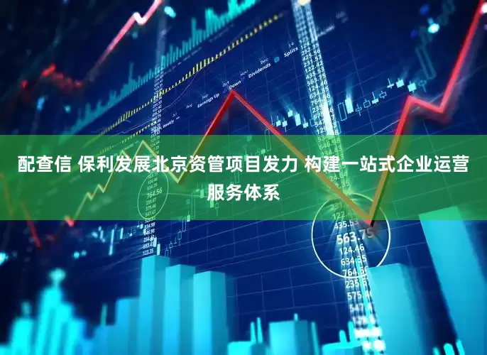 配查信 保利发展北京资管项目发力 构建一站式企业运营服务体系