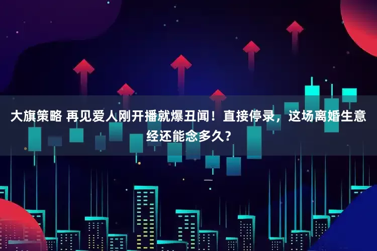 大旗策略 再见爱人刚开播就爆丑闻！直接停录，这场离婚生意经还能念多久？