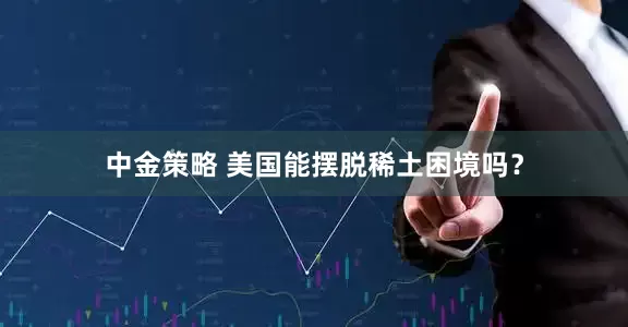 中金策略 美国能摆脱稀土困境吗？