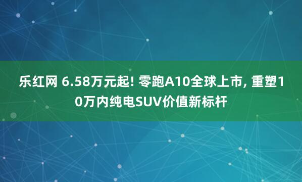 乐红网 6.58万元起! 零跑A10全球上市, 重塑10万内纯电SUV价值新标杆