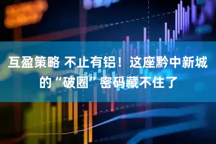 互盈策略 不止有铝！这座黔中新城的“破圈”密码藏不住了