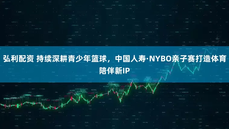 弘利配资 持续深耕青少年篮球，中国人寿·NYBO亲子赛打造体育陪伴新IP